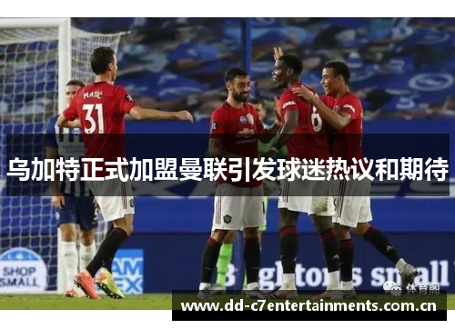乌加特正式加盟曼联引发球迷热议和期待 乌加特正式加盟曼联引发球迷热议和期待